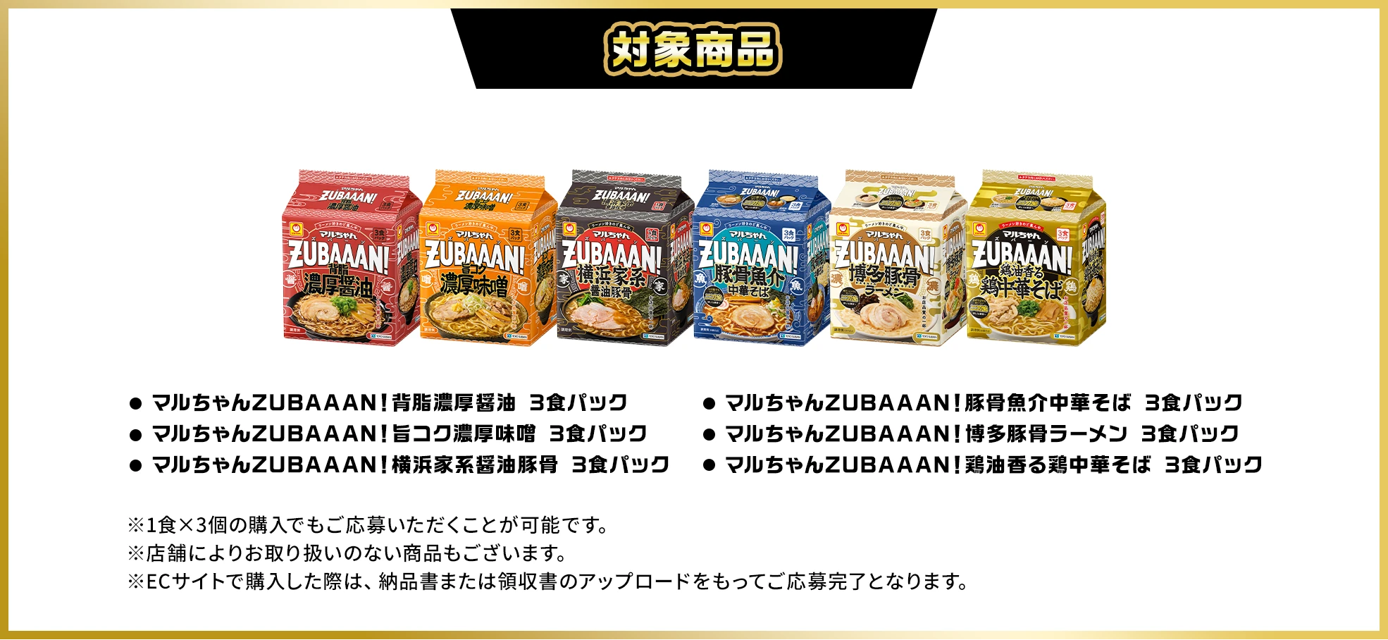 対象商品、マルちゃんZUBAAAN！背脂濃厚醤油 3食パック、マルちゃんZUBAAAN！旨コク濃厚味噌 3食パック、マルちゃんZUBAAAN！横浜家系醤油豚骨 3食パック、マルちゃんZUBAAAN！豚骨魚介中華そば 3食パック、マルちゃんZUBAAAN！博多豚骨ラーメン 3食パック、マルちゃんZUBAAAN！鶏油香る鶏中華そば 3食パック。※1食×3個の購入でもご応募いただくことが可能です。※店舗によりお取り扱いのない商品もございます。※ECサイトで購入した際は、納品書または領収書のアップロードをもってご応募完了となります。