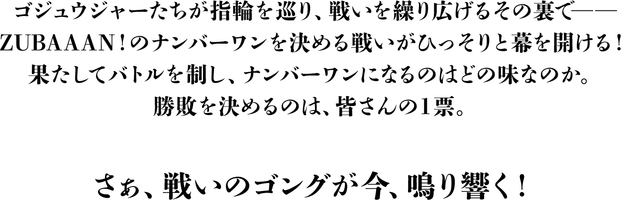 ゴジュウジャーたちが指輪を巡り、戦いを繰り広げるその裏で――本格ラーメンのナンバーワンを決める戦いがひっそりと幕を開ける！果たしてバトルを制し、ナンバーワンになるのはどの味なのか。勝敗を決めるのは、皆さんの1票。さぁ、戦いのゴングが今、鳴り響く！